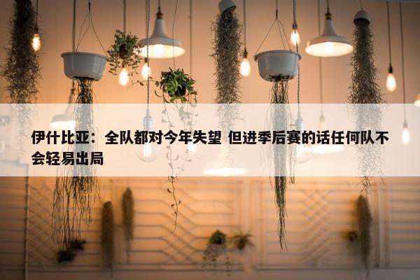 伊什比亚：全队都对今年失望 但进季后赛的话任何队不会轻易出局