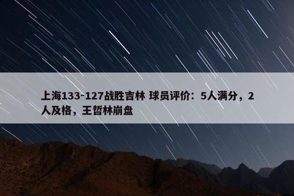 上海133-127战胜吉林 球员评价：5人满分，2人及格，王哲林崩盘