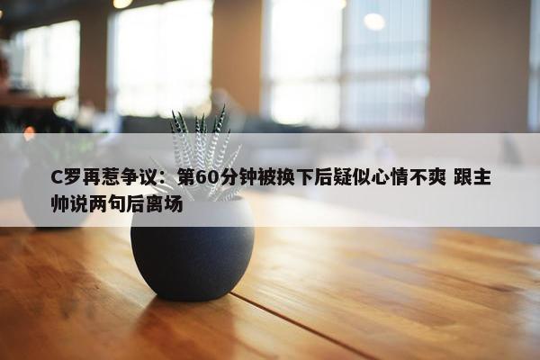 C罗再惹争议：第60分钟被换下后疑似心情不爽 跟主帅说两句后离场