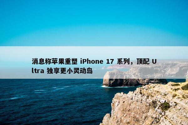 消息称苹果重塑 iPhone 17 系列，顶配 Ultra 独享更小灵动岛