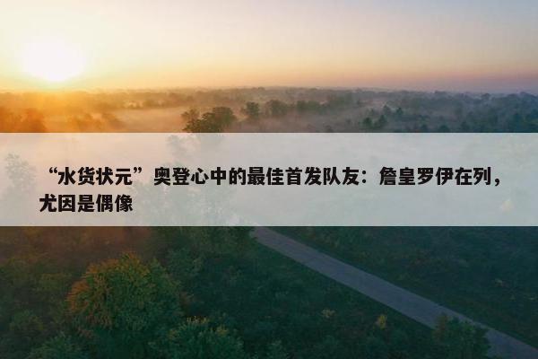 “水货状元”奥登心中的最佳首发队友：詹皇罗伊在列，尤因是偶像