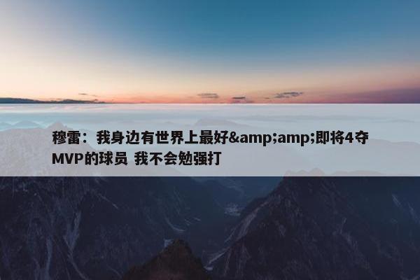 穆雷：我身边有世界上最好&amp;即将4夺MVP的球员 我不会勉强打