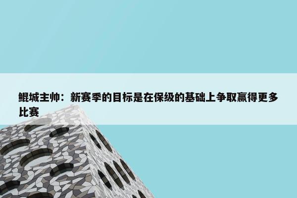 鲲城主帅：新赛季的目标是在保级的基础上争取赢得更多比赛