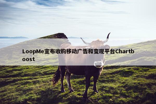 LoopMe宣布收购移动广告和变现平台Chartboost