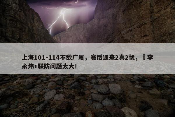 上海101-114不敌广厦，赛后迎来2喜2忧，偰李永炜+联防问题太大！