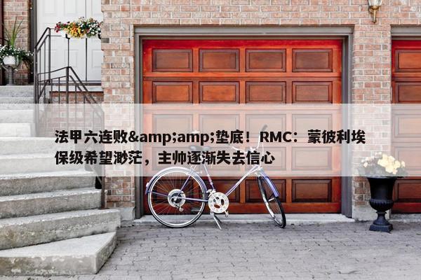 法甲六连败&amp;垫底！RMC：蒙彼利埃保级希望渺茫，主帅逐渐失去信心