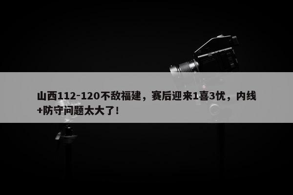 山西112-120不敌福建，赛后迎来1喜3忧，内线+防守问题太大了！