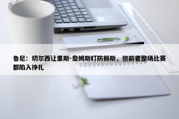 鲁尼：切尔西让里斯-詹姆斯盯防赖斯，但前者整场比赛都陷入挣扎