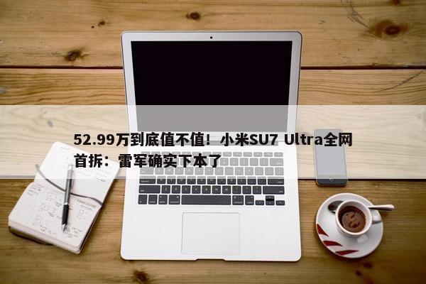 52.99万到底值不值！小米SU7 Ultra全网首拆：雷军确实下本了