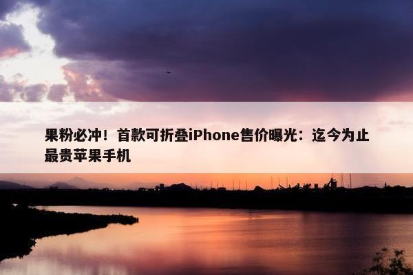 果粉必冲！首款可折叠iPhone售价曝光：迄今为止最贵苹果手机