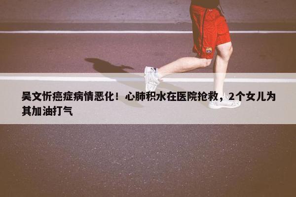 吴文忻癌症病情恶化！心肺积水在医院抢救，2个女儿为其加油打气