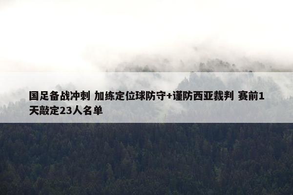 国足备战冲刺 加练定位球防守+谨防西亚裁判 赛前1天敲定23人名单