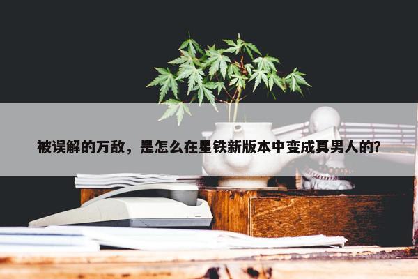 被误解的万敌，是怎么在星铁新版本中变成真男人的？