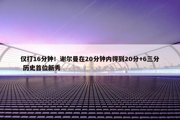 仅打16分钟！谢尔曼在20分钟内得到20分+6三分 历史首位新秀