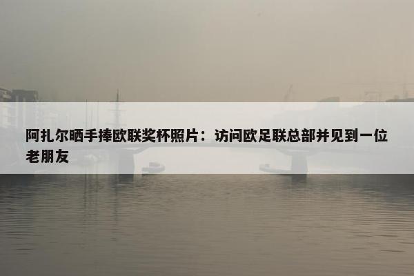 阿扎尔晒手捧欧联奖杯照片：访问欧足联总部并见到一位老朋友