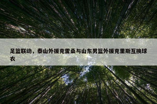 足篮联动，泰山外援克雷桑与山东男篮外援克里斯互换球衣