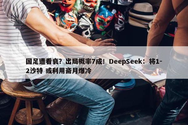 国足遭看衰？出局概率7成！DeepSeek：将1-2沙特 或利用斋月爆冷