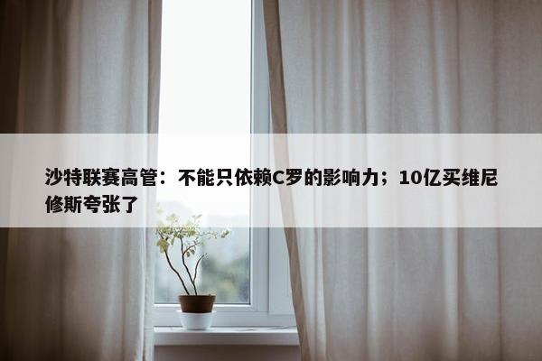 沙特联赛高管：不能只依赖C罗的影响力；10亿买维尼修斯夸张了