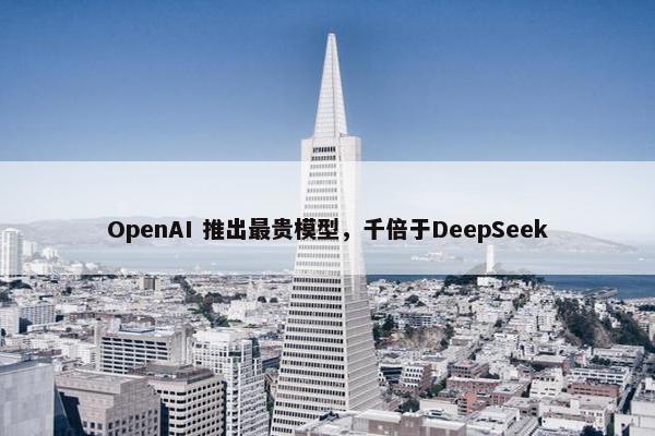 OpenAI 推出最贵模型，千倍于DeepSeek