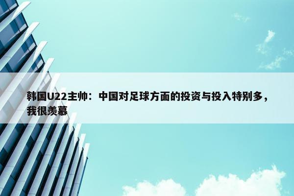 韩国U22主帅：中国对足球方面的投资与投入特别多，我很羡慕