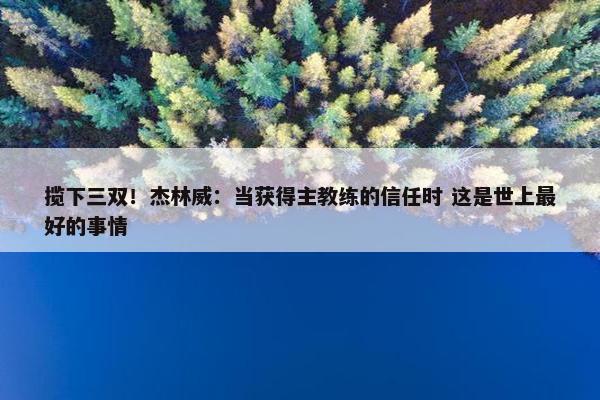 揽下三双！杰林威：当获得主教练的信任时 这是世上最好的事情