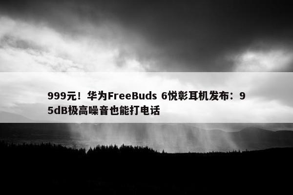 999元！华为FreeBuds 6悦彰耳机发布：95dB极高噪音也能打电话