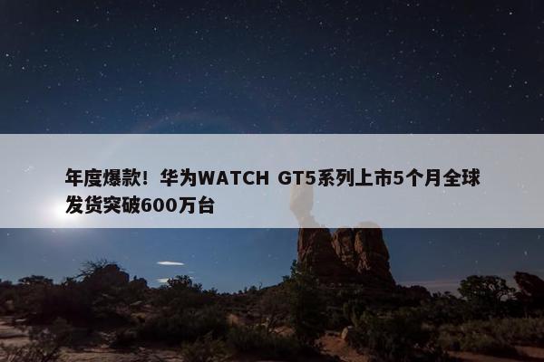 年度爆款！华为WATCH GT5系列上市5个月全球发货突破600万台