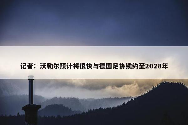 记者：沃勒尔预计将很快与德国足协续约至2028年