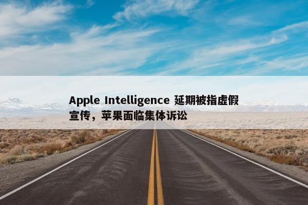 Apple Intelligence 延期被指虚假宣传，苹果面临集体诉讼