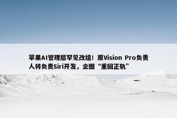 苹果AI管理层罕见改组！原Vision Pro负责人将负责Siri开发，企图“重回正轨”