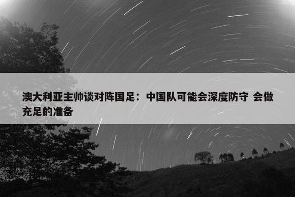 澳大利亚主帅谈对阵国足：中国队可能会深度防守 会做充足的准备