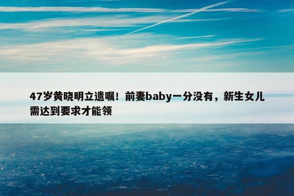 47岁黄晓明立遗嘱！前妻baby一分没有，新生女儿需达到要求才能领