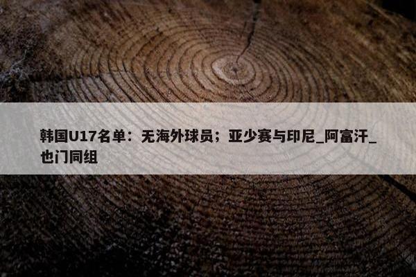 韩国U17名单：无海外球员；亚少赛与印尼_阿富汗_也门同组