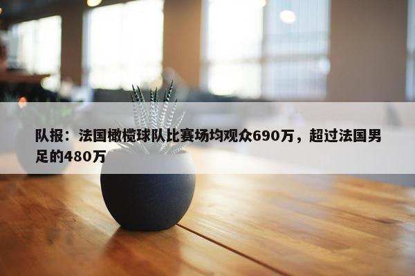 队报：法国橄榄球队比赛场均观众690万，超过法国男足的480万