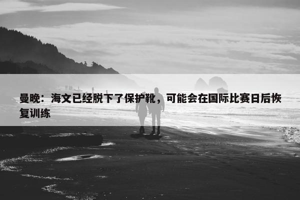 曼晚：海文已经脱下了保护靴，可能会在国际比赛日后恢复训练