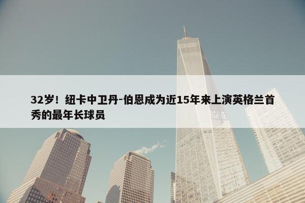 32岁！纽卡中卫丹-伯恩成为近15年来上演英格兰首秀的最年长球员