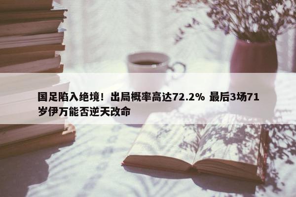 国足陷入绝境！出局概率高达72.2% 最后3场71岁伊万能否逆天改命