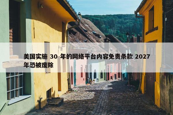 美国实施 30 年的网络平台内容免责条款 2027年恐被废除