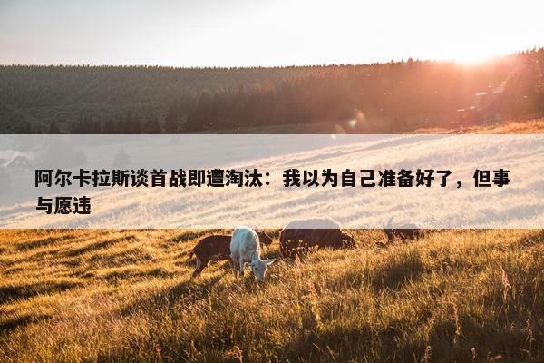 阿尔卡拉斯谈首战即遭淘汰：我以为自己准备好了，但事与愿违