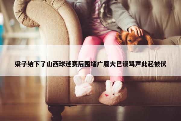 梁子结下了山西球迷赛后围堵广厦大巴谩骂声此起彼伏