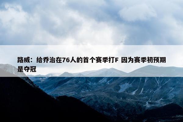 路威：给乔治在76人的首个赛季打F 因为赛季初预期是夺冠