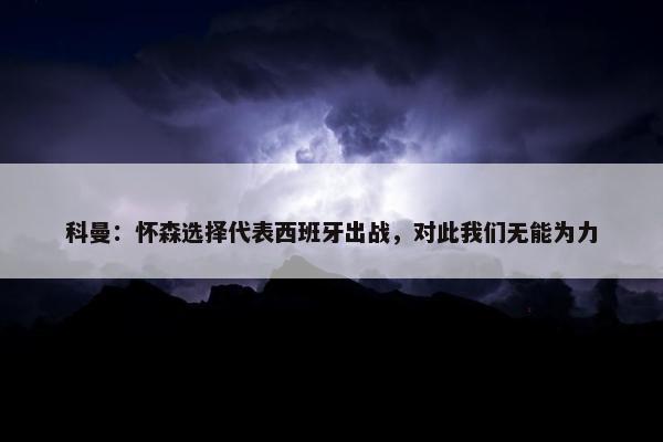 科曼：怀森选择代表西班牙出战，对此我们无能为力