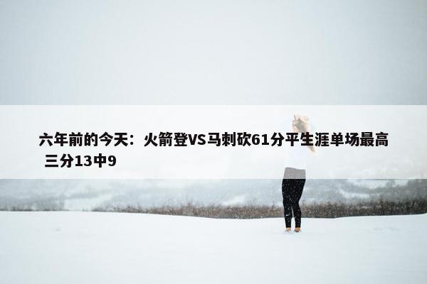 六年前的今天：火箭登VS马刺砍61分平生涯单场最高 三分13中9