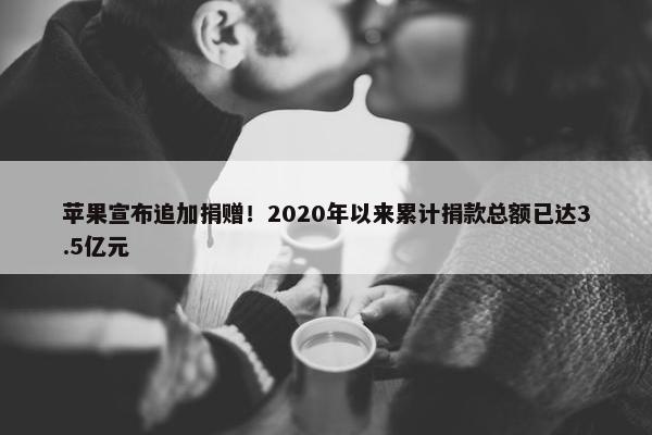 苹果宣布追加捐赠！2020年以来累计捐款总额已达3.5亿元