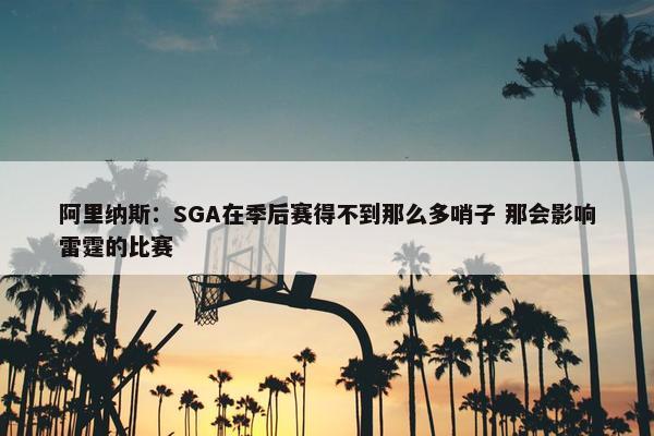 阿里纳斯：SGA在季后赛得不到那么多哨子 那会影响雷霆的比赛