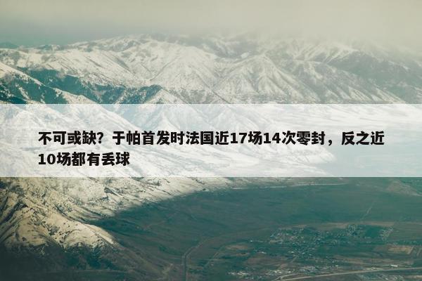 不可或缺？于帕首发时法国近17场14次零封，反之近10场都有丢球