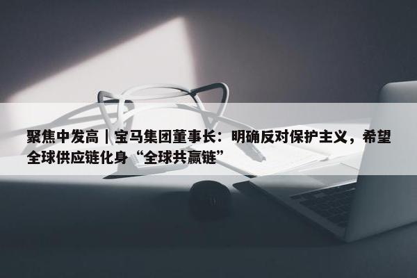 聚焦中发高｜宝马集团董事长：明确反对保护主义，希望全球供应链化身“全球共赢链”