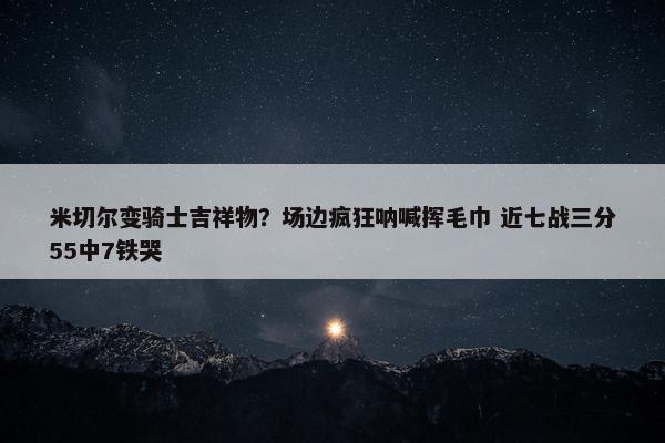 米切尔变骑士吉祥物？场边疯狂呐喊挥毛巾 近七战三分55中7铁哭