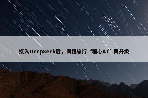 接入DeepSeek后，同程旅行“程心AI”再升级