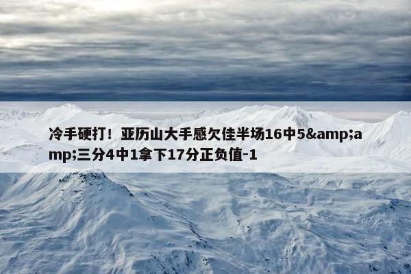 冷手硬打！亚历山大手感欠佳半场16中5&amp;三分4中1拿下17分正负值-1